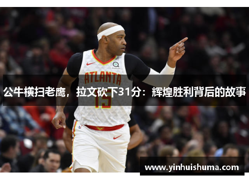 公牛横扫老鹰，拉文砍下31分：辉煌胜利背后的故事